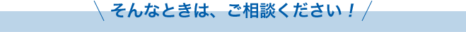 そんなときは、ご相談ください!